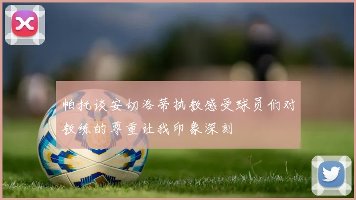 帕托谈安切洛蒂执教感受球员们对教练的尊重让我印象深刻