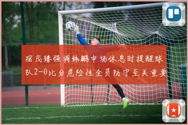 宿茂臻强调韩鹏中场休息时提醒球队2-0比分危险性全员防守至关重要