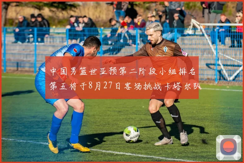 中国男篮世亚预第二阶段小组排名第五将于8月27日客场挑战卡塔尔队
