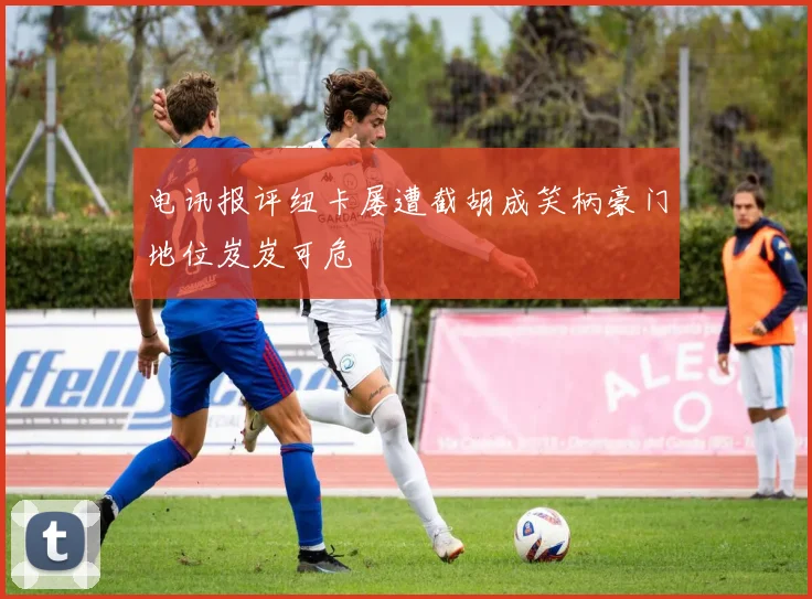 电讯报评纽卡屡遭截胡成笑柄豪门地位岌岌可危
