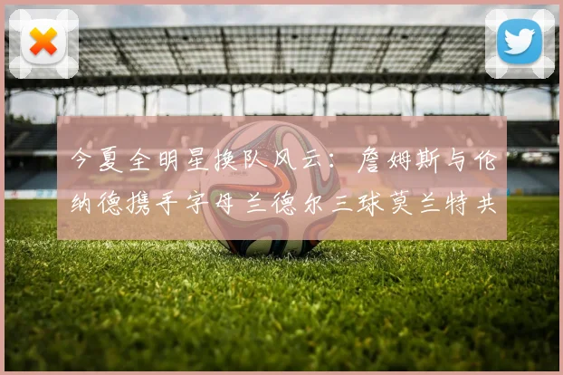今夏全明星换队风云：詹姆斯与伦纳德携手字母兰德尔三球莫兰特共创辉煌