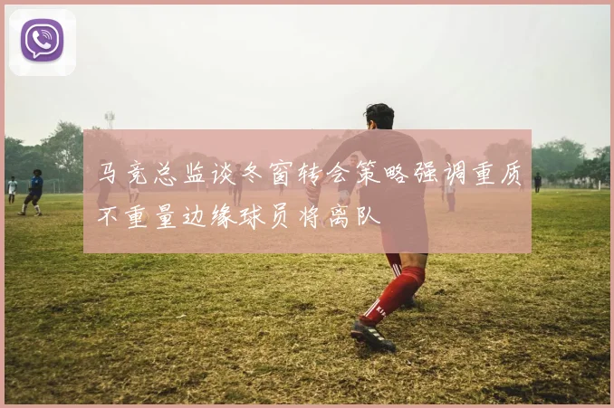 马竞总监谈冬窗转会策略强调重质不重量边缘球员将离队