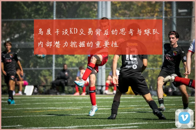 乌度卡谈KD交易背后的思考与球队内部潜力挖掘的重要性