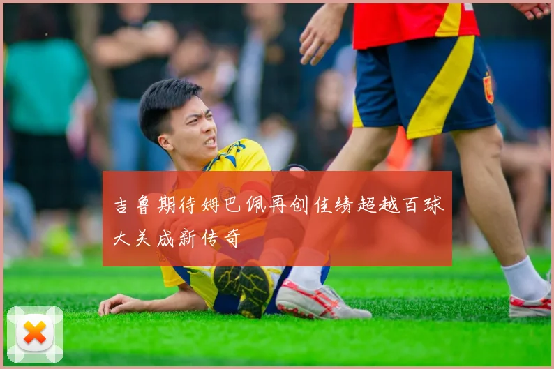 吉鲁期待姆巴佩再创佳绩超越百球大关成新传奇