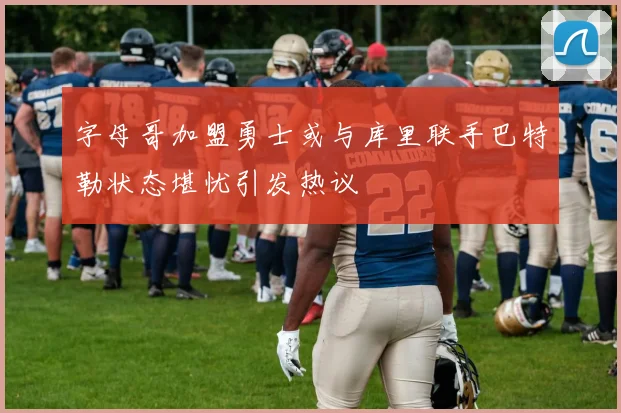 字母哥加盟勇士或与库里联手巴特勒状态堪忧引发热议