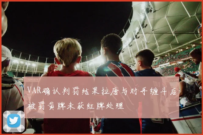 VAR确认判罚结果拉唐与对手缠斗后被罚黄牌未获红牌处理