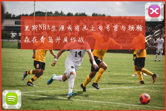 里斯NBA生涯或将画上句号曾与杨瀚森在青岛并肩作战