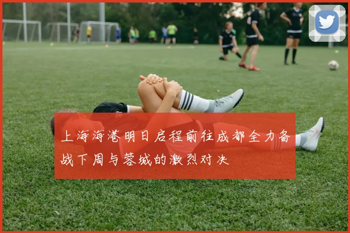 上海海港明日启程前往成都全力备战下周与蓉城的激烈对决