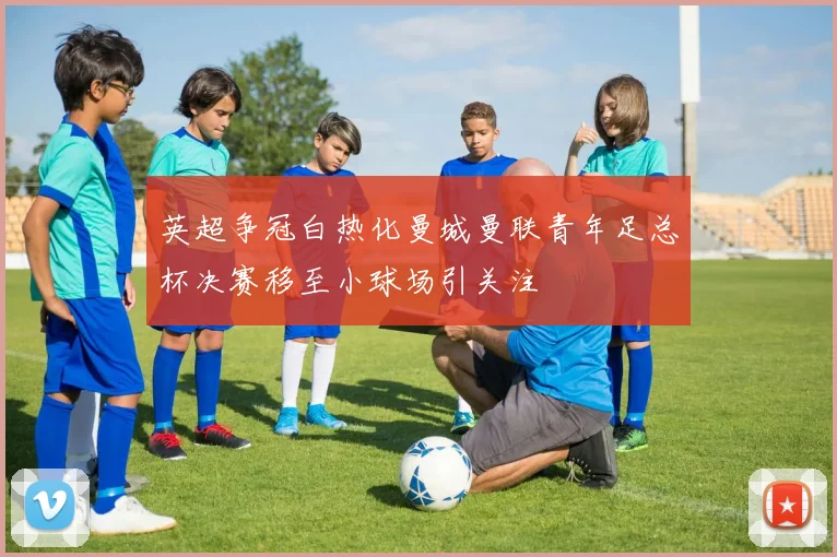 英超争冠白热化曼城曼联青年足总杯决赛移至小球场引关注