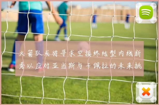 火箭队或将寻求空接终结型内线新秀以应对亚当斯与卡佩拉的未来挑战