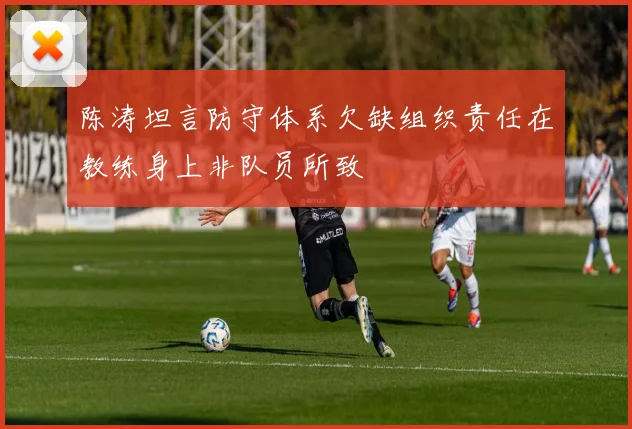 陈涛坦言防守体系欠缺组织责任在教练身上非队员所致