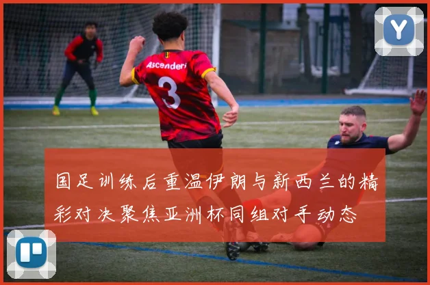 国足训练后重温伊朗与新西兰的精彩对决聚焦亚洲杯同组对手动态